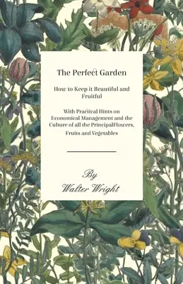The Perfect Garden - How to Keep it Beautiful and Fruitful - With Practical Hints on Economical Management and the Culture of all the Principal Flower