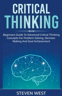Gândirea critică: Ghid pentru începători privind conceptele avansate de gândire critică pentru rezolvarea problemelor, luarea deciziilor și atingerea obiectivelor - Critical Thinking: Beginners guide to advanced critical thinking concepts for problem solving, decision making and goal achievement