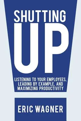 Taci din gură: Ascultați-vă angajații, conduceți prin exemplu și maximizați productivitatea - Shutting Up: Listening to Your Employees, Leading by Example, and Maximizing Productivity
