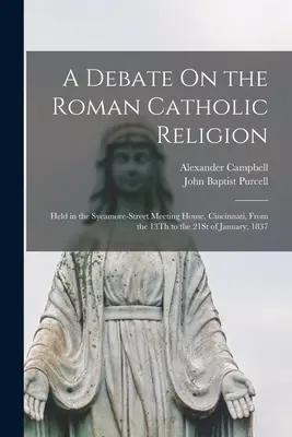 O dezbatere privind religia romano-catolică: Held in the Sycamore-Street Meeting House, Cincinnati, From the 13Th to the 21St of January, 1837 - A Debate On the Roman Catholic Religion: Held in the Sycamore-Street Meeting House, Cincinnati, From the 13Th to the 21St of January, 1837