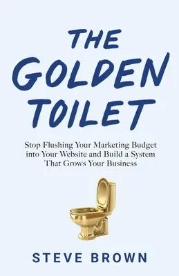 Toaleta de aur: Nu vă mai aruncați bugetul de marketing în site-ul dvs. web și construiți un sistem care vă crește afacerea - The Golden Toilet: Stop Flushing Your Marketing Budget into Your Website and Build a System That Grows Your Business