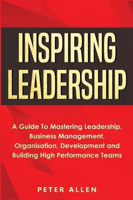 Inspiring Leadership: Un ghid pentru a stăpâni leadership-ul, managementul afacerilor, organizarea, dezvoltarea și construirea de echipe de înaltă performanță - Inspiring Leadership: A Guide To Mastering Leadership, Business Management, Organisation, Development and Building High Performance Teams