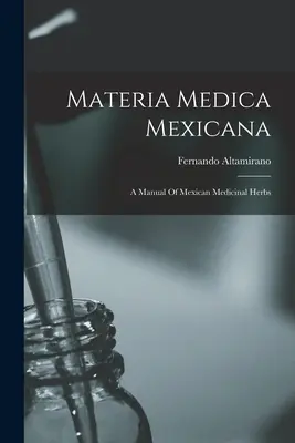 Materia Medica Mexicana: Un manual de plante medicinale mexicane - Materia Medica Mexicana: A Manual Of Mexican Medicinal Herbs