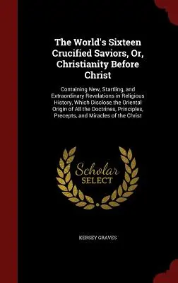 The World's Sixteen Crucified Saviors, Or, Christianity Before Christ: Containing New, Startling, and Extraordinary Revelations in Religious History,