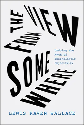 The View from Somewhere: Desființarea mitului obiectivității jurnalistice (Undoing the Myth of Journalistic Objectivity) - The View from Somewhere: Undoing the Myth of Journalistic Objectivity
