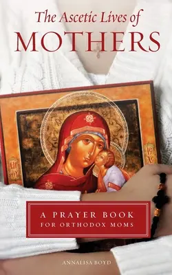 Viețile ascetice ale mamelor: O carte de rugăciuni pentru mamele ortodoxe - Ascetic Lives of Mothers: A Prayer Book for Orthodox Moms
