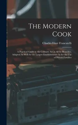 Bucătarul modern: A Practical Guide to the Culinary Art in All Its Branches, Adapted As Well for the Largest Establishments As for the U - The Modern Cook: A Practical Guide to the Culinary Art in All Its Branches, Adapted As Well for the Largest Establishments As for the U
