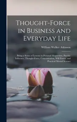 Thought-Force in Business and Everyday Life: Being a Series of Lessons in Personal Magnetism, Psychic Influence, Thought-Force, Concentration, Will Po