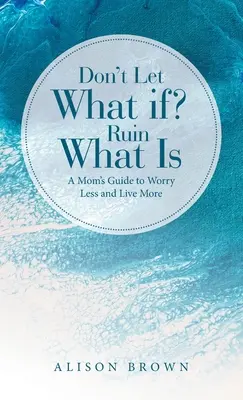 Nu lăsa ca What If? Ruine What Is: Ghidul unei mame pentru a se îngrijora mai puțin și a trăi mai mult - Don't Let What If? Ruin What Is: A Mom's Guide to Worry Less and Live More