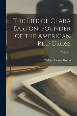 Viața Clarei Barton, fondatoarea Crucii Roșii Americane; Volumul 1 - The Life of Clara Barton, Founder of the American Red Cross; Volume 1