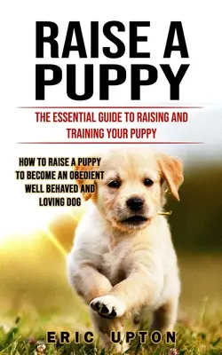 Raise a Puppy: The Essential Guide to Raising and Training Your Puppy (Cum să crești un cățel pentru a deveni un cățel obedient bine comportat și lo - Raise a Puppy: The Essential Guide to Raising and Training Your Puppy (How to Raise a Puppy to Become an Obedient Well Behaved and Lo