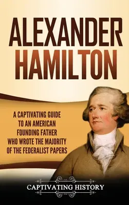 Alexander Hamilton: Un ghid captivant despre un părinte fondator american care a scris cea mai mare parte din The Federalist Papers - Alexander Hamilton: A Captivating Guide to an American Founding Father Who Wrote the Majority of The Federalist Papers