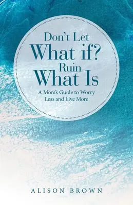 Nu lăsa ce-ar fi dacă? Ruine What Is: Ghidul unei mame pentru a se îngrijora mai puțin și a trăi mai mult - Don't Let What If? Ruin What Is: A Mom's Guide to Worry Less and Live More