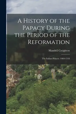 O istorie a papalității în perioada Reformei (A History of the Papacy During the Period of the Reformation): Principele italian. 1464-1518 - A History of the Papacy During the Period of the Reformation: The Italian Princes. 1464-1518