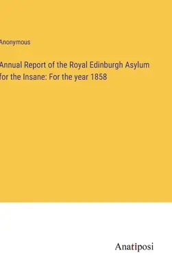 Raportul anual al Azilului Regal pentru Nebuni din Edinburgh: Pentru anul 1858 - Annual Report of the Royal Edinburgh Asylum for the Insane: For the year 1858
