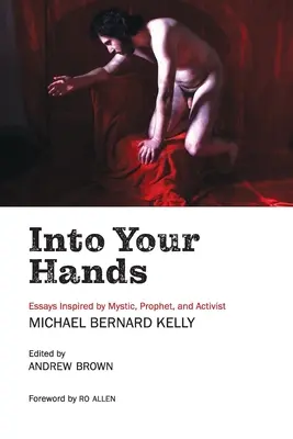 În mâinile tale: Essays Inspired by Mystic, Prophet, and Activist Michael Bernard Kelly - Into Your Hands: Essays Inspired by Mystic, Prophet, and Activist Michael Bernard Kelly