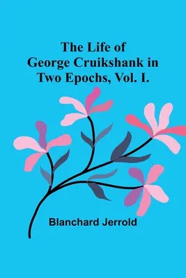 The Life of George Cruikshank in Two Epochs, Vol. I.
