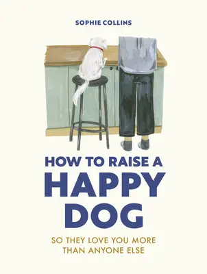 Cum să crești un câine fericit: Pentru ca ei să te iubească (mai mult decât oricine altcineva) - How to Raise a Happy Dog: So They Love You (More Than Anyone Else)
