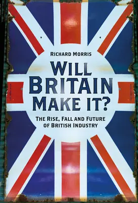 Will Britain Make It?: The Rise, Fall and Future of British Industry