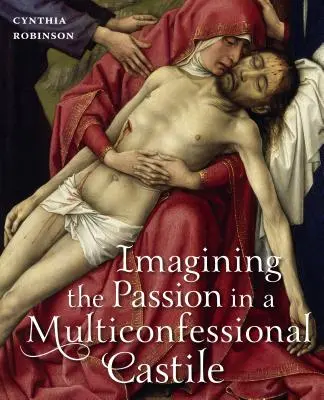 Imaginarea Patimilor într-o Castilie multiconfesională: Fecioara, Hristos, devoțiuni și imagini în secolele al XIV-lea și al XV-lea - Imagining the Passion in a Multiconfessional Castile: The Virgin, Christ, Devotions, and Images in the Fourteenth and Fifteenth Centuries