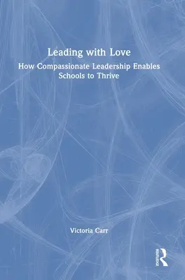 Leading with Love: How Compassionate Leadership Enables Schools to Thrive: Cum conducerea plină de compasiune permite școlilor să prospere - Leading with Love: How Compassionate Leadership Enables Schools to Thrive: How Compassionate Leadership Enables Schools to Thrive