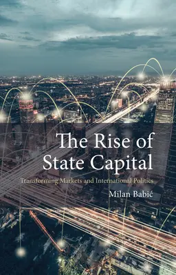 The Rise of State Capital: Transforming Markets and International Politics (Babic Dr Milan (Maastricht University))