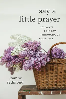 Spune o mică rugăciune: 101 moduri de a te ruga pe parcursul zilei tale - Say a Little Prayer: 101 Ways to Pray Throughout Your Day