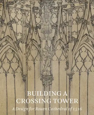 Building a Crossing Tower: Un proiect pentru catedrala din Rouen din 1516 - Building a Crossing Tower: A Design for Rouen Cathedral of 1516