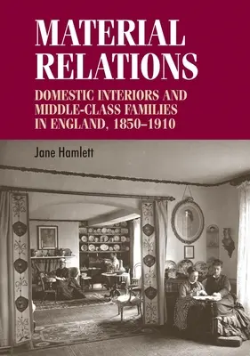 Relații materiale: Interioare domestice și familii din clasa de mijloc în Anglia, 1850-1910 - Material Relations: Domestic Interiors and Middle-Class Families in England, 1850-1910