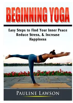 Yoga pentru începători: Pași simpli pentru a-ți găsi pacea interioară, a reduce stresul și a crește fericirea - Beginning Yoga: Easy Steps to Find Your Inner Peace, Reduce Stress, & Increase Happiness