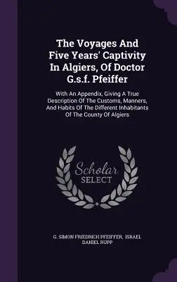 Călătoriile și cinci ani de captivitate în Alger ale doctorului G.s.f. Pfeiffer: With An Appendix, Giving A True Description Of The Customs, Manners, And - The Voyages And Five Years' Captivity In Algiers, Of Doctor G.s.f. Pfeiffer: With An Appendix, Giving A True Description Of The Customs, Manners, And