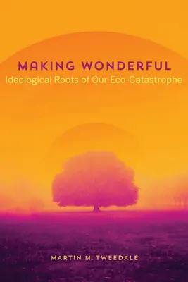 Making Wonderful: Rădăcinile ideologice ale catastrofei noastre ecologice - Making Wonderful: Ideological Roots of Our Eco-Catastrophe