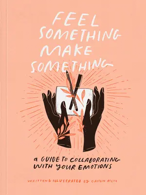Simte ceva, fă ceva: Un ghid pentru colaborarea cu emoțiile tale - Feel Something, Make Something: A Guide to Collaborating with Your Emotions