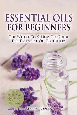 Essential Oils for Beginners: The Where To & How To Guide for Essential Oil Beginners (Ghidul unde și cum să folosești uleiurile esențiale pentru începători) - Essential Oils for Beginners: The Where To & How To Guide For Essential Oil Beginners