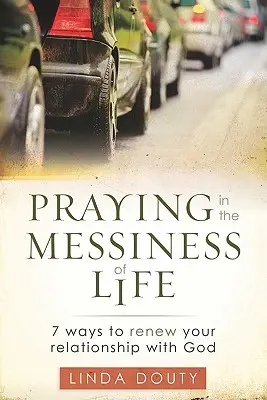 Rugăciunea în dezordinea vieții: 7 moduri de a-ți reînnoi relația cu Dumnezeu - Praying in the Messiness of LIfe: 7 Ways to Renew Your Relationship with God