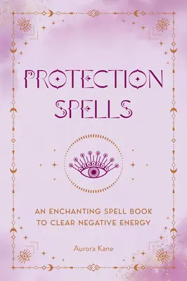 Vrăji de protecție: O carte de vrăji fermecătoare pentru a curăța energia negativă - Protection Spells: An Enchanting Spell Book to Clear Negative Energy