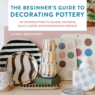 The Beginner's Guide to Decorating Pottery: An Introduction to Glazes, Patterns, Inlay, Luster, and Dimensional Designs