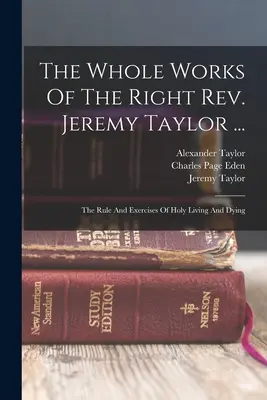 Operele complete ale reverendului Jeremy Taylor ...: Regula și exercițiile vieții și morții sfinte - The Whole Works Of The Right Rev. Jeremy Taylor ...: The Rule And Exercises Of Holy Living And Dying