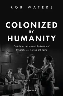 Colonizat de umanitate: Londra din Caraibe și politica integrării la sfârșitul Imperiului (Caribbean London and the Politics of Integration at the End of Empire) - Colonized by Humanity: Caribbean London and the Politics of Integration at the End of Empire
