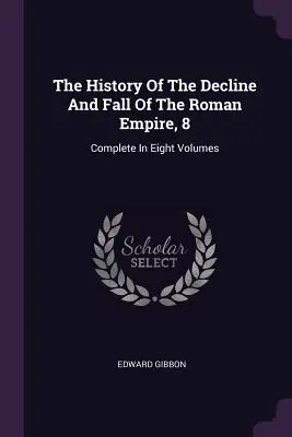 Istoria decăderii și căderii Imperiului Roman, 8: Complet în opt volume (The History Of The Decline And Fall Of The Roman Empire, 8: Complete In Eight Volumes) - The History Of The Decline And Fall Of The Roman Empire, 8: Complete In Eight Volumes