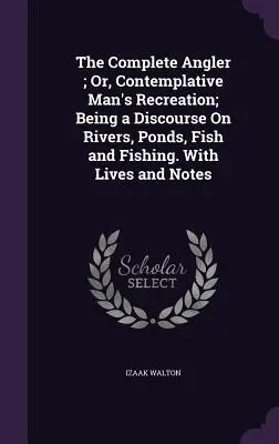 The Complete Angler; Or, Contemplative Man's Recreation; Being a Discourse On Rivers, Ponds, Fish and Fishing. Cu vieți și note - The Complete Angler; Or, Contemplative Man's Recreation; Being a Discourse On Rivers, Ponds, Fish and Fishing. With Lives and Notes