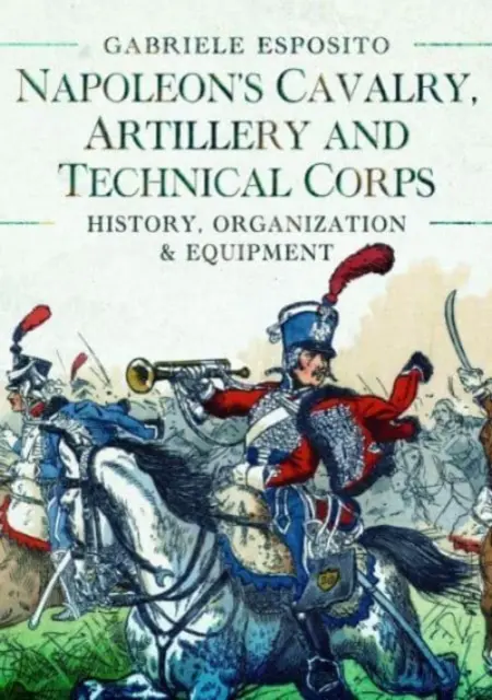 Cavaleria, artileria și corpurile tehnice ale lui Napoleon 1799-1815: Istorie, organizare și echipament - Napoleon's Cavalry, Artillery and Technical Corps 1799-1815: History, Organization and Equipment