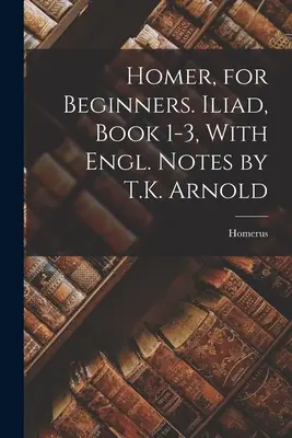 Homer, pentru începători. Iliada, Cartea 1-3, cu note în limba engleză de T.K. Arnold - Homer, for Beginners. Iliad, Book 1-3, With Engl. Notes by T.K. Arnold
