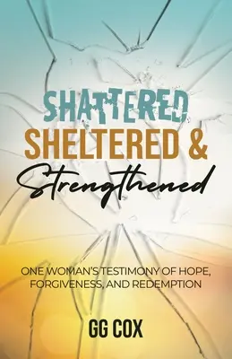 Distrus, adăpostit și întărit: Mărturia unei femei despre speranță, iertare și răscumpărare (One Woman's Testimony Of Hope, Forgiveness, And Redemption) - Shattered, Sheltered & Strengthened: One Woman's Testimony Of Hope, Forgiveness, And Redemption
