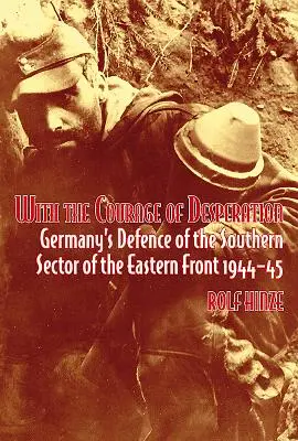 Cu curajul disperării: Apărarea Germaniei în sectorul sudic al Frontului de Est 1944-45 - With the Courage of Desperation: Germany's Defence of the Southern Sector of the Eastern Front 1944-45