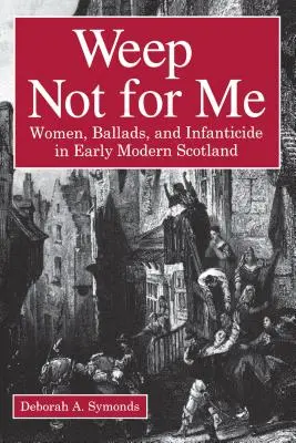 Weep Not for Me: Femei, balade și infanticid în Scoția modernă timpurie - Weep Not for Me: Women, Ballads, and Infanticide in Early Modern Scotland