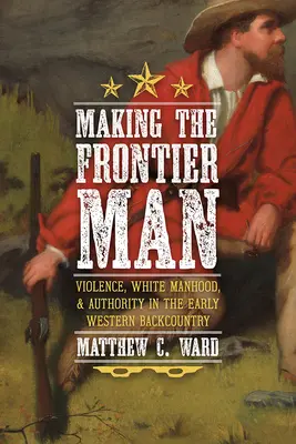 Crearea omului de frontieră: Violența, bărbăția albă și autoritatea în Backcountry-ul occidental timpuriu - Making the Frontier Man: Violence, White Manhood, and Authority in the Early Western Backcountry