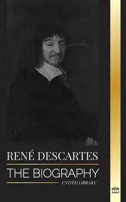 Ren Descartes: Biografia unui filosof, matematician, om de știință și catolic laic francez - Ren Descartes: The Biography of a French Philosopher, Mathematician, Scientist and Lay Catholic