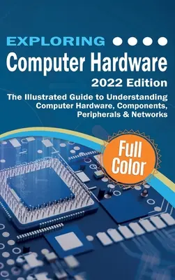 Explorarea hardware-ului calculatoarelor - Ediția 2022: Ghidul ilustrat pentru înțelegerea hardware-ului, componentelor, perifericelor și rețelelor de calculatoare - Exploring Computer Hardware - 2022 Edition: The Illustrated Guide to Understanding Computer Hardware, Components, Peripherals & Networks