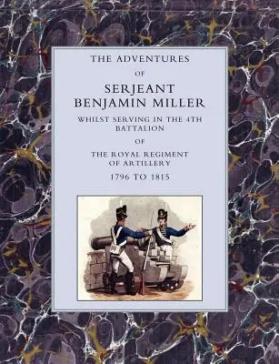 Aventurile sergentului Benjamin Miller, în timp ce servea în Batalionul 4 al Regimentului Regal de Artilerie 1796 - 1815 - Adventures of Serjeant Benjamin Miller, Whilst Serving in the 4th Battalion of the Royal Regiment of Artillery 1796 to 1815
